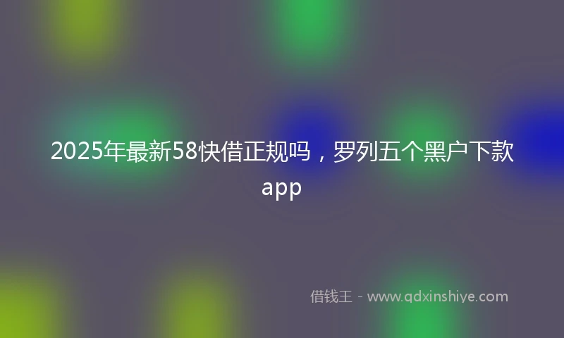 2025年最新58快借正规吗，罗列五个黑户下款app