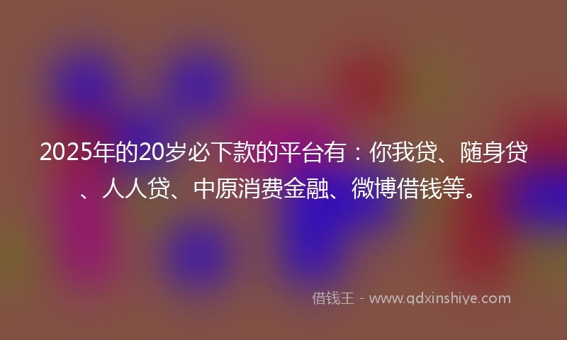 2025年的20岁必下款的平台有：你我贷、随身贷、人人贷、中原消费金融、微博借钱等。