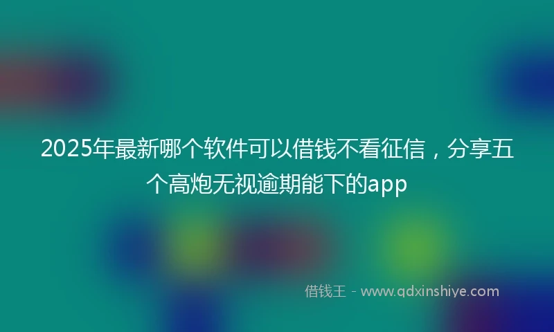 2025年最新哪个软件可以借钱不看征信，分享五个高炮无视逾期能下的app