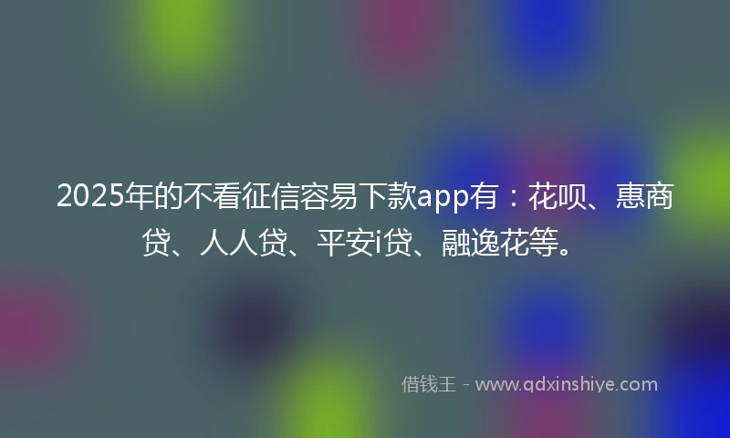 2025年的不看征信容易下款app有：花呗、惠商贷、人人贷、平安i贷、融逸花等。