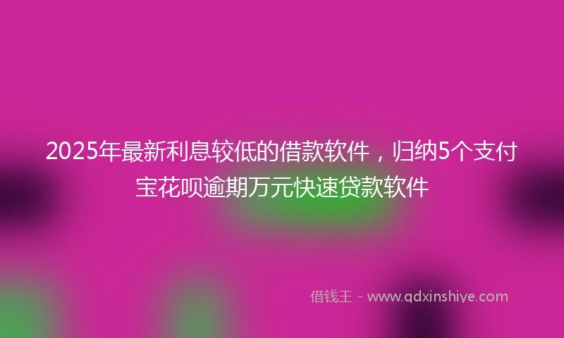 2025年最新利息较低的借款软件，归纳5个支付宝花呗逾期万元快速贷款软件