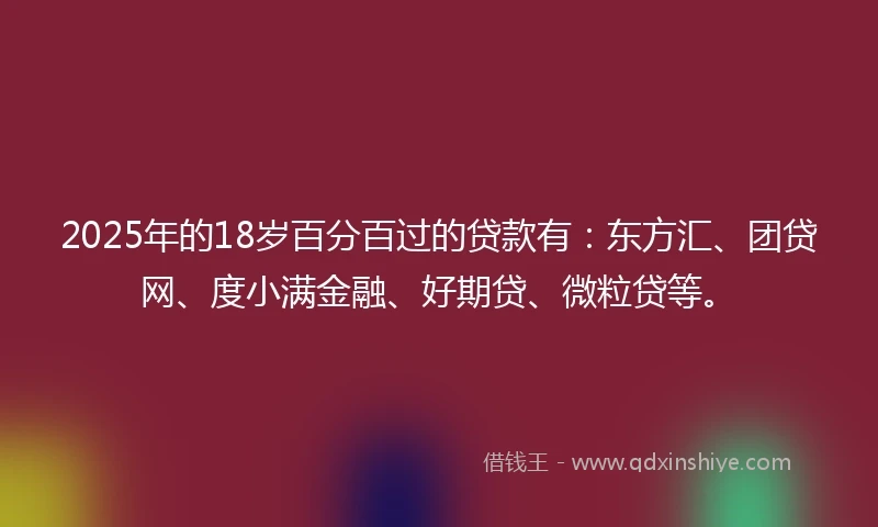 2025年的18岁百分百过的贷款有：东方汇、团贷网、度小满金融、好期贷、微粒贷等。