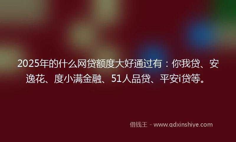 2025年的什么网贷额度大好通过有：你我贷、安逸花、度小满金融、51人品贷、平安i贷等。