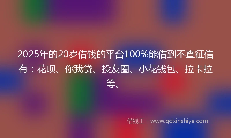 2025年的20岁借钱的平台100%能借到不查征信有：花呗、你我贷、投友圈、小花钱包、拉卡拉等。
