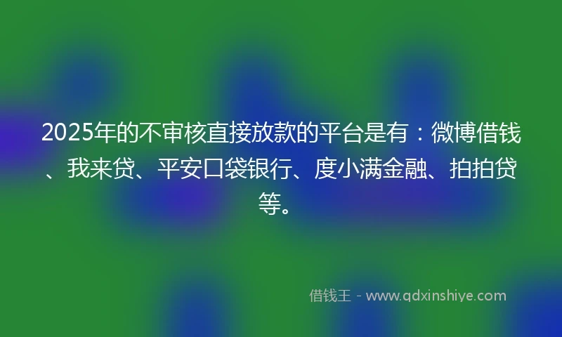 2025年的不审核直接放款的平台是有：微博借钱、我来贷、平安口袋银行、度小满金融、拍拍贷等。