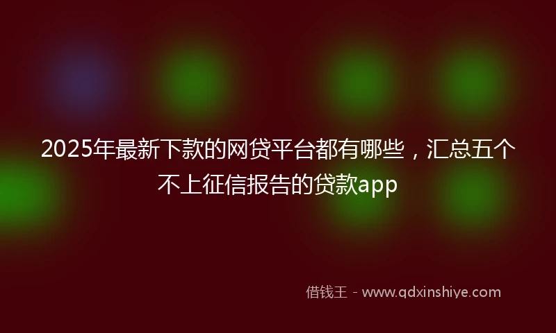 2025年最新下款的网贷平台都有哪些，汇总五个不上征信报告的贷款app
