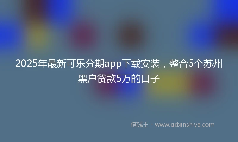 2025年最新可乐分期app下载安装，整合5个苏州黑户贷款5万的口子