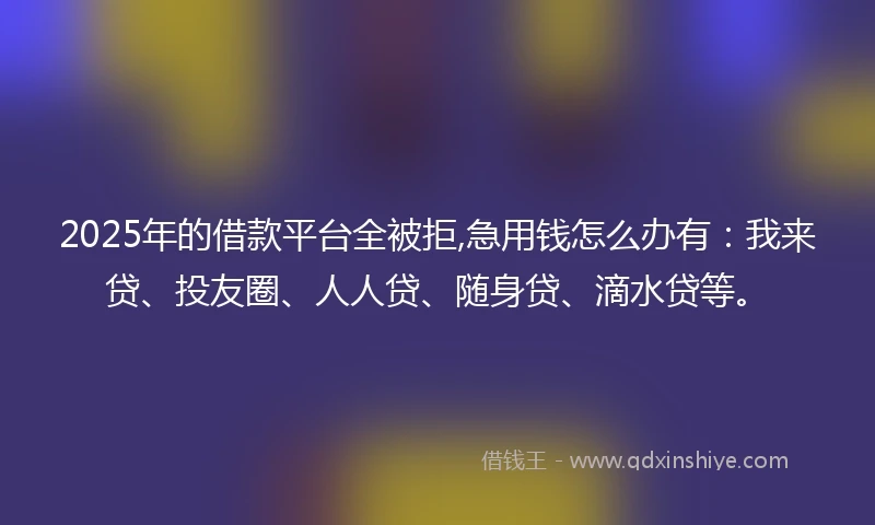 2025年的借款平台全被拒,急用钱怎么办有：我来贷、投友圈、人人贷、随身贷、滴水贷等。
