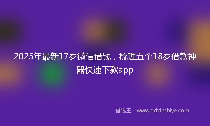 2025年最新17岁微信借钱，梳理五个18岁借款神器快速下款app