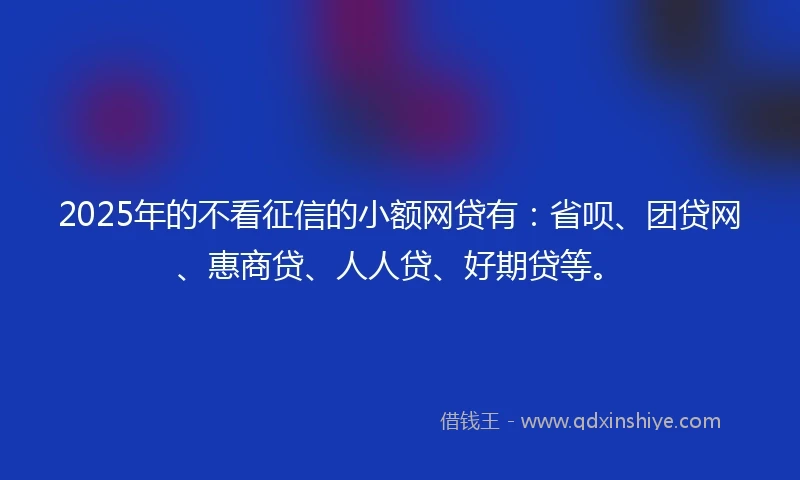 2025年的不看征信的小额网贷有：省呗、团贷网、惠商贷、人人贷、好期贷等。
