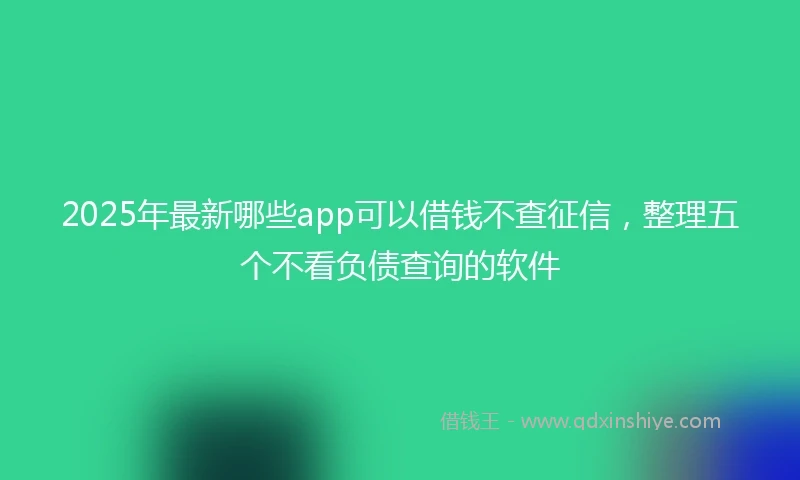 2025年最新哪些app可以借钱不查征信，整理五个不看负债查询的软件