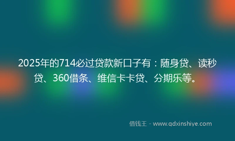 2025年的714必过贷款新口子有：随身贷、读秒贷、360借条、维信卡卡贷、分期乐等。