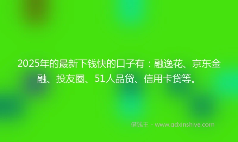 2025年的最新下钱快的口子有：融逸花、京东金融、投友圈、51人品贷、信用卡贷等。
