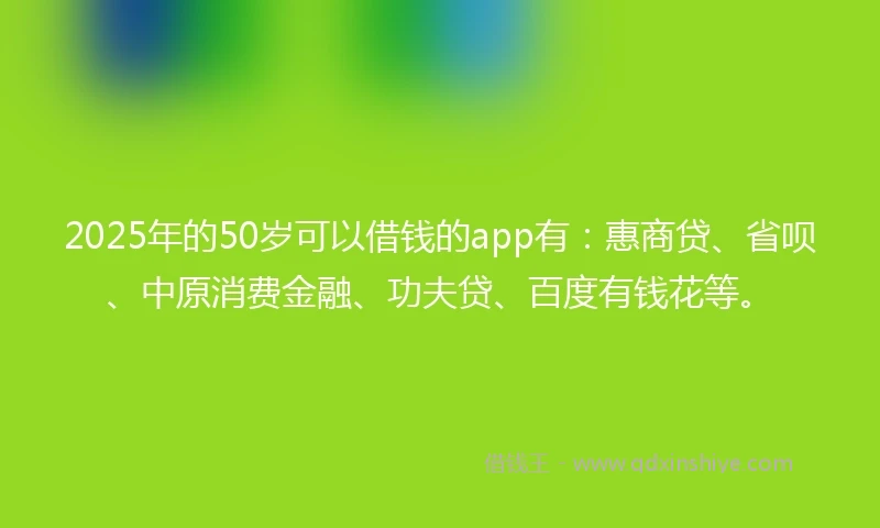 2025年的50岁可以借钱的app有：惠商贷、省呗、中原消费金融、功夫贷、百度有钱花等。