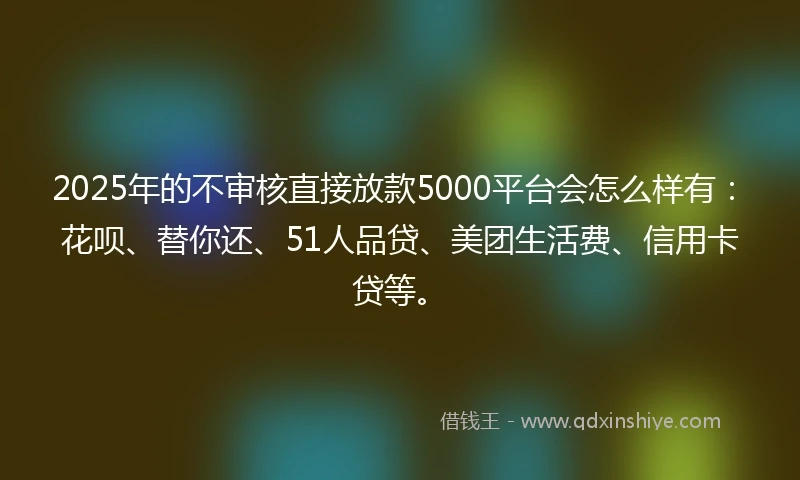 2025年的不审核直接放款5000平台会怎么样有：花呗、替你还、51人品贷、美团生活费、信用卡贷等。