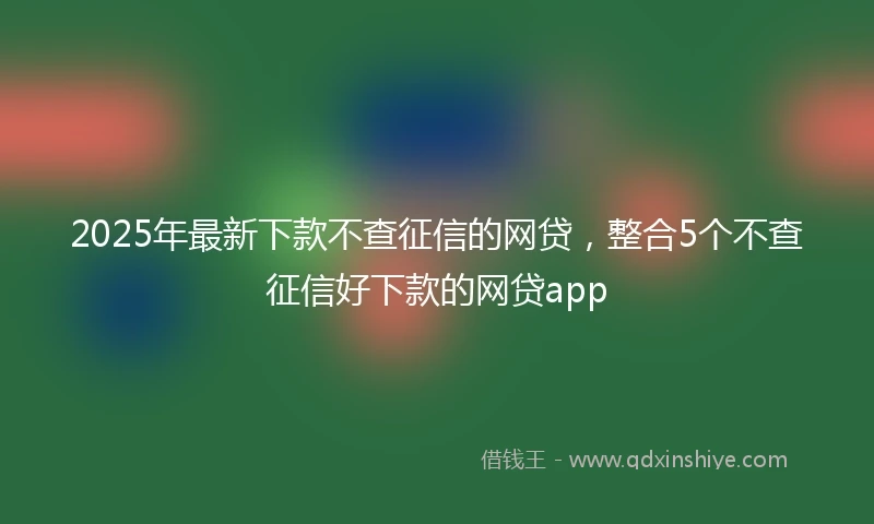 2025年最新下款不查征信的网贷，整合5个不查征信好下款的网贷app