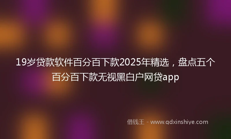 19岁贷款软件百分百下款2025年精选，盘点五个百分百下款无视黑白户网贷app