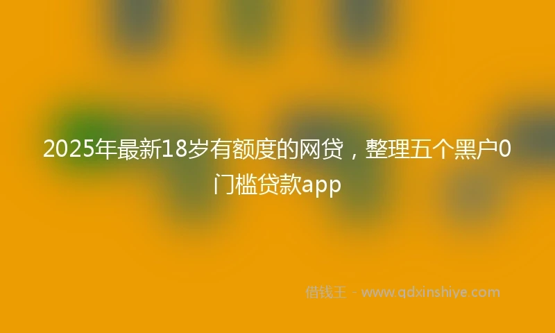 2025年最新18岁有额度的网贷，整理五个黑户0门槛贷款app