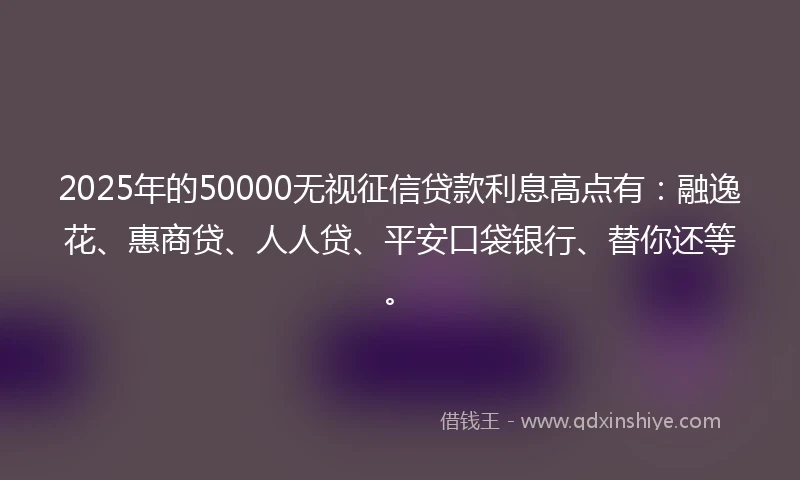 2025年的50000无视征信贷款利息高点有：融逸花、惠商贷、人人贷、平安口袋银行、替你还等。