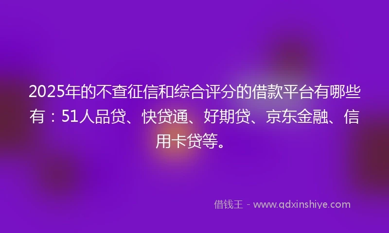2025年的不查征信和综合评分的借款平台有哪些有：51人品贷、快贷通、好期贷、京东金融、信用卡贷等。