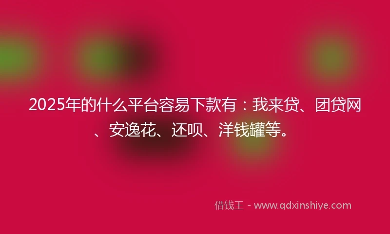 2025年的什么平台容易下款有：我来贷、团贷网、安逸花、还呗、洋钱罐等。