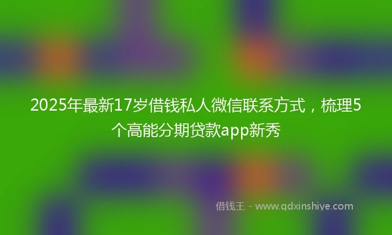 2025年最新17岁借钱私人微信联系方式，梳理5个高能分期贷款app新秀