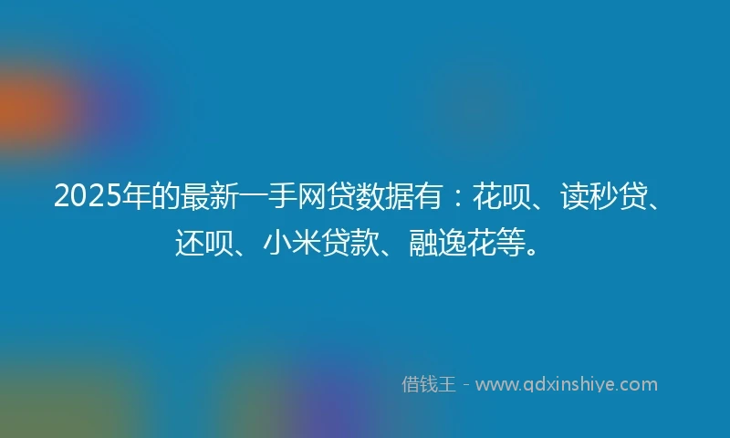 2025年的最新一手网贷数据有：花呗、读秒贷、还呗、小米贷款、融逸花等。
