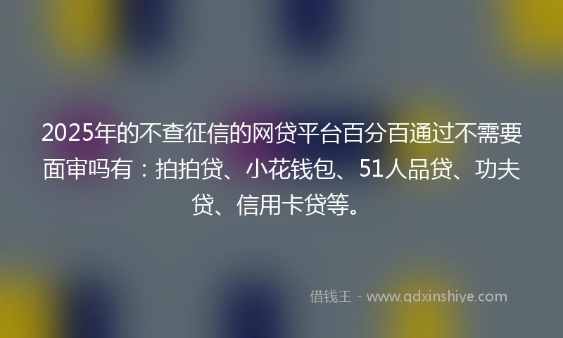 2025年的不查征信的网贷平台百分百通过不需要面审吗有：拍拍贷、小花钱包、51人品贷、功夫贷、信用卡贷等。
