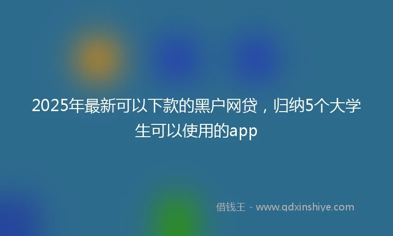 2025年最新可以下款的黑户网贷，归纳5个大学生可以使用的app
