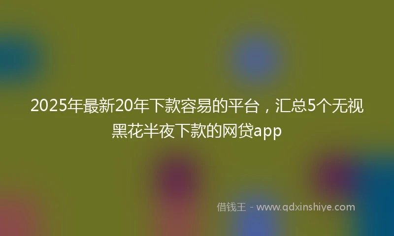 2025年最新20年下款容易的平台，汇总5个无视黑花半夜下款的网贷app