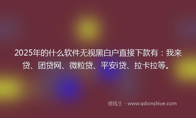 2025年的什么软件无视黑白户直接下款有：我来贷、团贷网、微粒贷、平安i贷、拉卡拉等。
