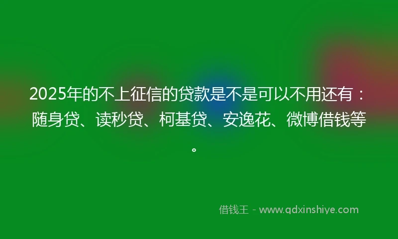 2025年的不上征信的贷款是不是可以不用还有：随身贷、读秒贷、柯基贷、安逸花、微博借钱等。