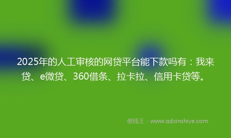 2025年的人工审核的网贷平台能下款吗有：我来贷、e微贷、360借条、拉卡拉、信用卡贷等。
