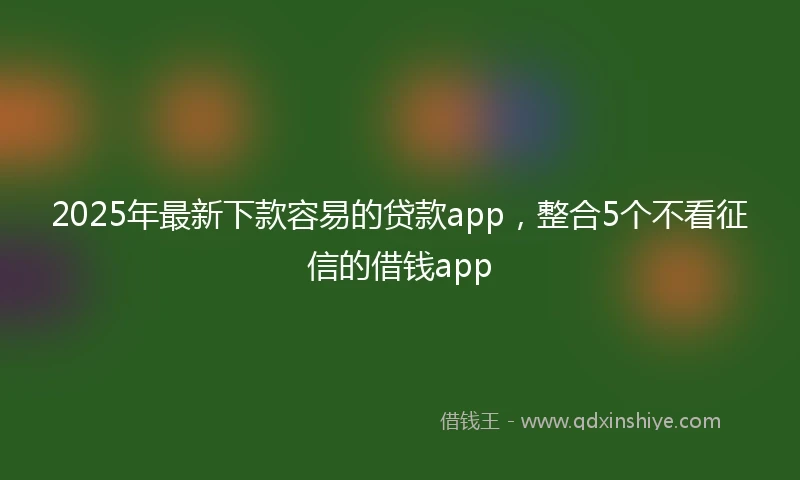 2025年最新下款容易的贷款app，整合5个不看征信的借钱app