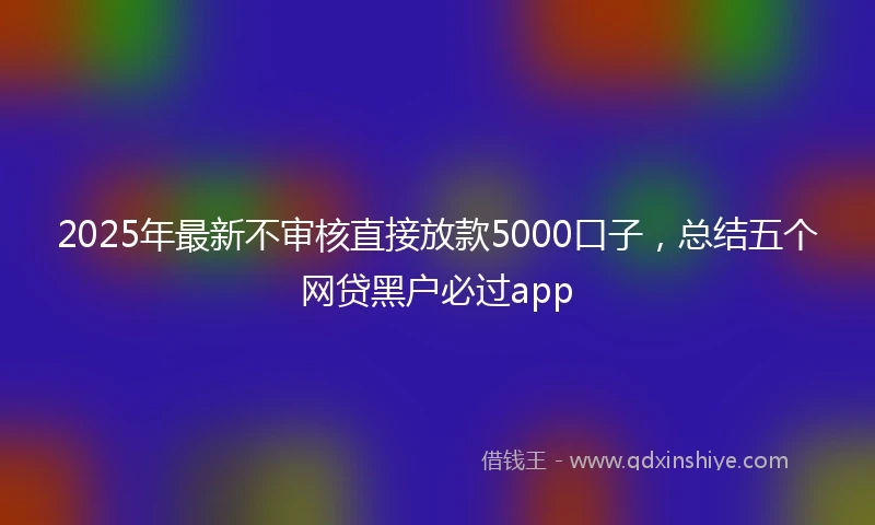 2025年最新不审核直接放款5000口子，总结五个网贷黑户必过app