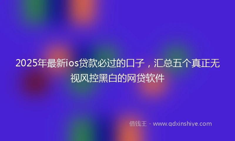2025年最新ios贷款必过的口子，汇总五个真正无视风控黑白的网贷软件