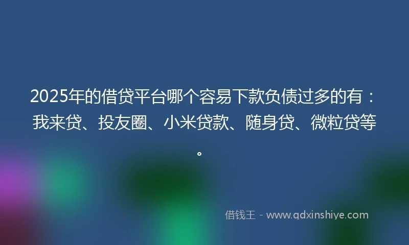2025年的借贷平台哪个容易下款负债过多的有：我来贷、投友圈、小米贷款、随身贷、微粒贷等。