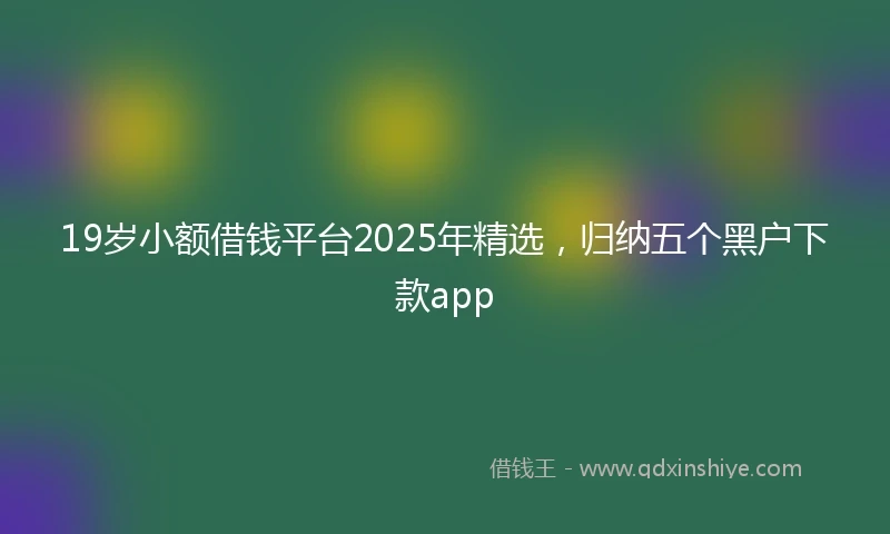 19岁小额借钱平台2025年精选，归纳五个黑户下款app