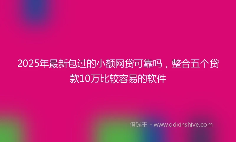2025年最新包过的小额网贷可靠吗，整合五个贷款10万比较容易的软件