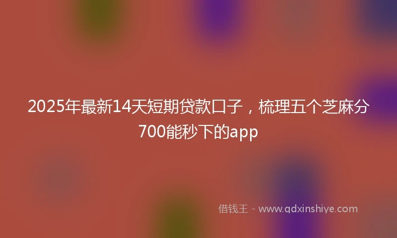 2025年最新14天短期贷款口子，梳理五个芝麻分700能秒下的app