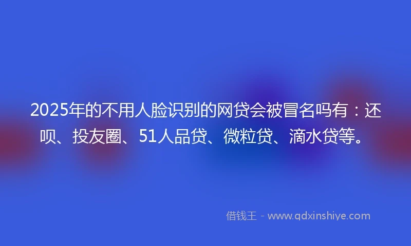 2025年的不用人脸识别的网贷会被冒名吗有：还呗、投友圈、51人品贷、微粒贷、滴水贷等。