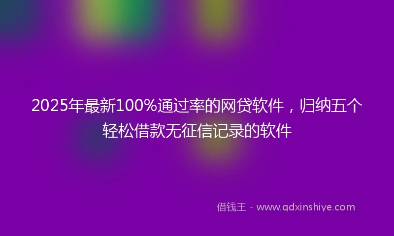 2025年最新100%通过率的网贷软件，归纳五个轻松借款无征信记录的软件