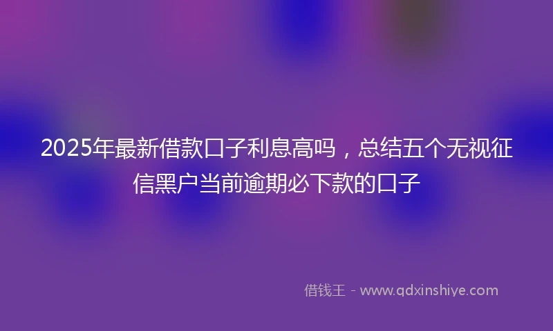 2025年最新借款口子利息高吗，总结五个无视征信黑户当前逾期必下款的口子