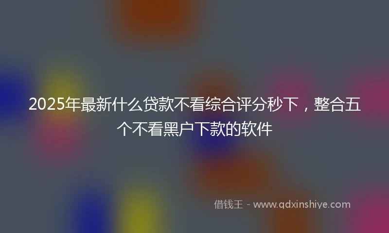 2025年最新什么贷款不看综合评分秒下，整合五个不看黑户下款的软件