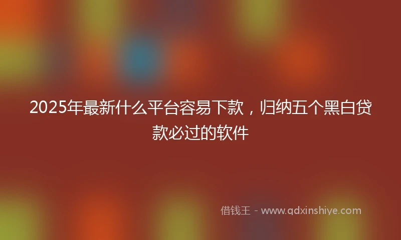 2025年最新什么平台容易下款，归纳五个黑白贷款必过的软件
