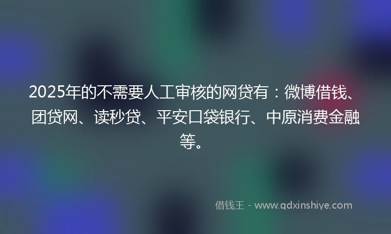 2025年的不需要人工审核的网贷有：微博借钱、团贷网、读秒贷、平安口袋银行、中原消费金融等。
