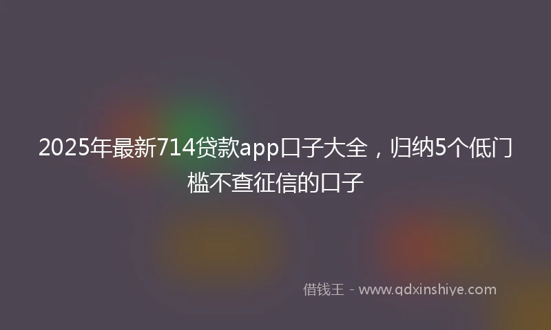 2025年最新714贷款app口子大全，归纳5个低门槛不查征信的口子