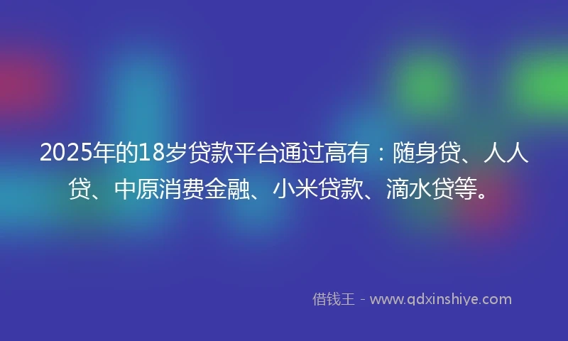 2025年的18岁贷款平台通过高有：随身贷、人人贷、中原消费金融、小米贷款、滴水贷等。