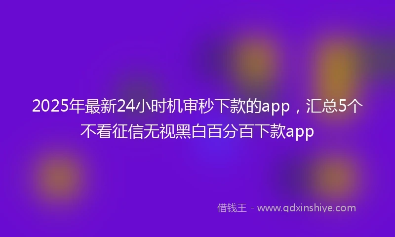 2025年最新24小时机审秒下款的app，汇总5个不看征信无视黑白百分百下款app