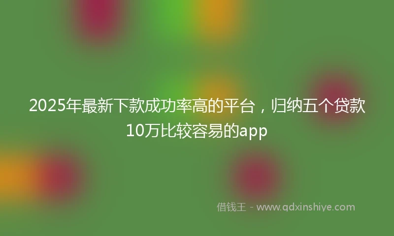 2025年最新下款成功率高的平台，归纳五个贷款10万比较容易的app